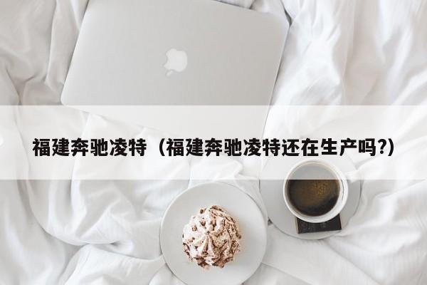 福建奔驰凌特（福建奔驰凌特还在生产吗?）