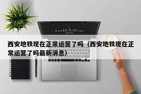 西安地铁现在正常运营了吗（西安地铁现在正常运营了吗最新消息）
