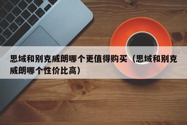思域和别克威朗哪个更值得购买（思域和别克威朗哪个性价比高）