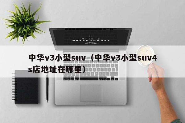中华v3小型suv（中华v3小型suv4s店地址在哪里）