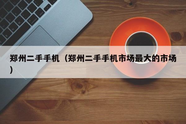 郑州二手手机（郑州二手手机市场最大的市场）