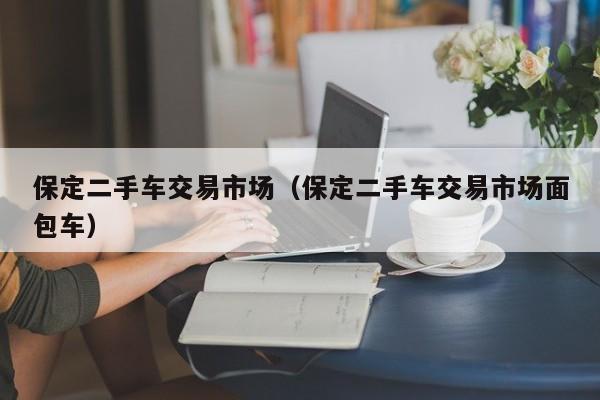 保定二手车交易市场（保定二手车交易市场面包车）