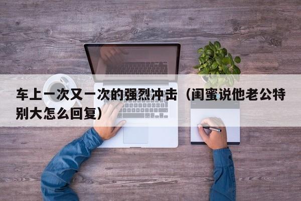 车上一次又一次的强烈冲击（闺蜜说他老公特别大怎么回复）