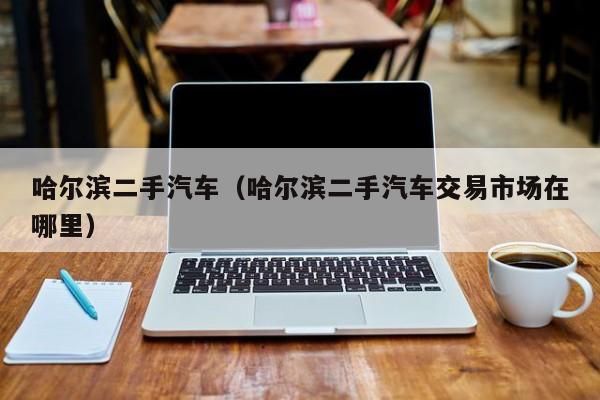 哈尔滨二手汽车（哈尔滨二手汽车交易市场在哪里）