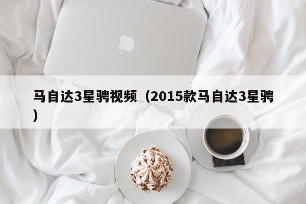 马自达3星骋视频（2015款马自达3星骋）