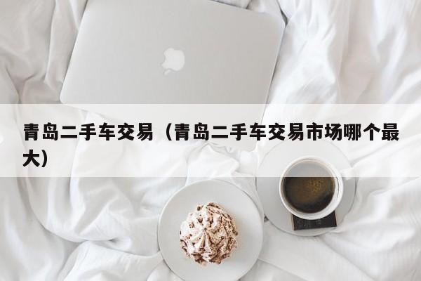 青岛二手车交易（青岛二手车交易市场哪个最大）