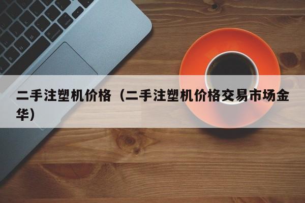 二手注塑机价格（二手注塑机价格交易市场金华）