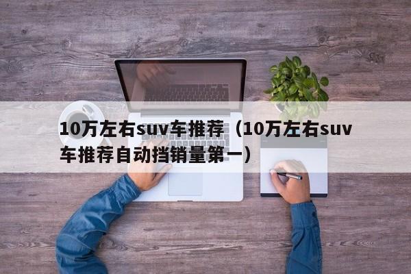 10万左右suv车推荐（10万左右suv车推荐自动挡销量第一）