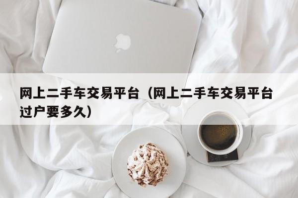 网上二手车交易平台（网上二手车交易平台 过户要多久）