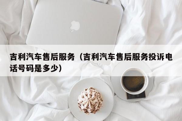 吉利汽车售后服务（吉利汽车售后服务投诉电话号码是多少）