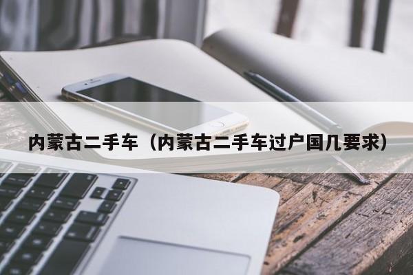 内蒙古二手车（内蒙古二手车过户国几要求）
