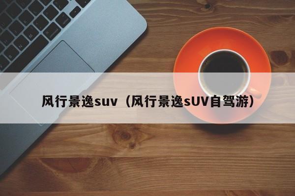 风行景逸suv（风行景逸sUV自驾游）