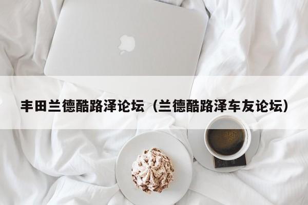 丰田兰德酷路泽论坛（兰德酷路泽车友论坛）
