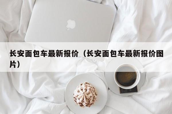 长安面包车最新报价（长安面包车最新报价图片）