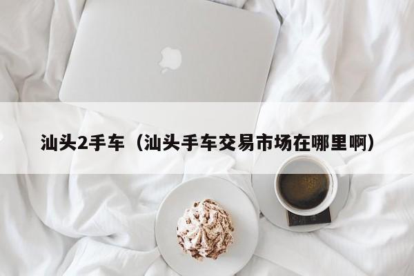 汕头2手车（汕头手车交易市场在哪里啊）