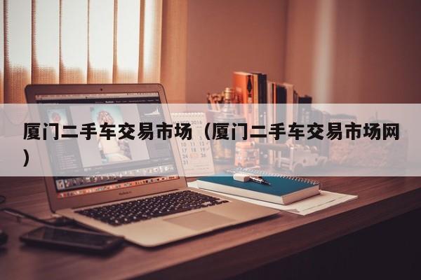 厦门二手车交易市场（厦门二手车交易市场网）