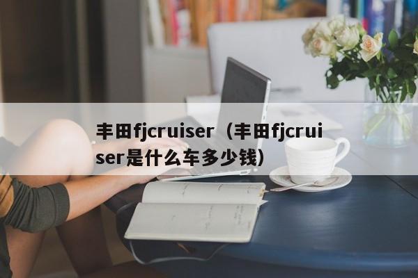 丰田fjcruiser（丰田fjcruiser是什么车多少钱）
