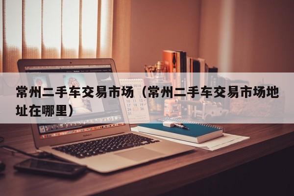 常州二手车交易市场（常州二手车交易市场地址在哪里）