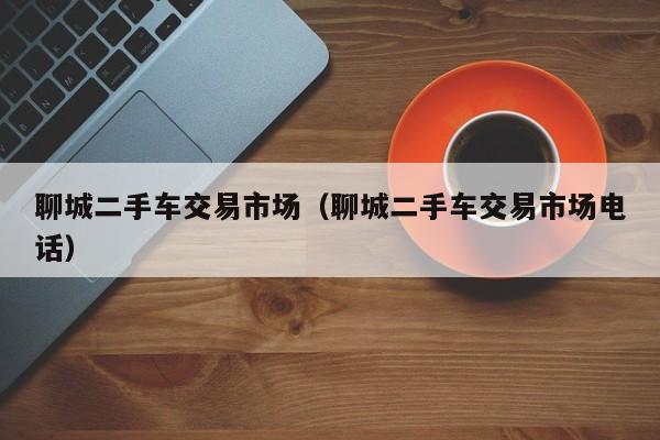 聊城二手车交易市场（聊城二手车交易市场电话）