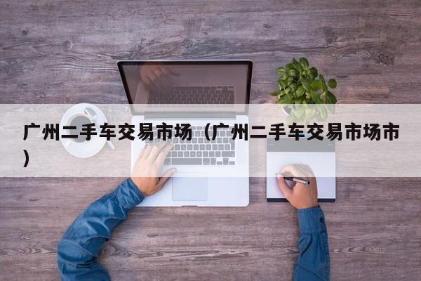 广州二手车交易市场（广州二手车交易市场市）