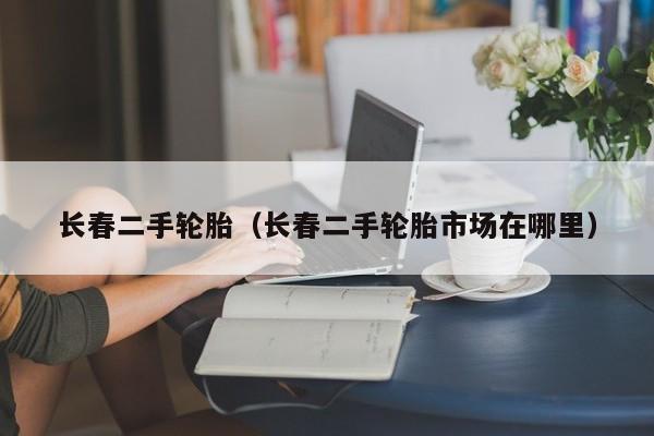 长春二手轮胎（长春二手轮胎市场在哪里）