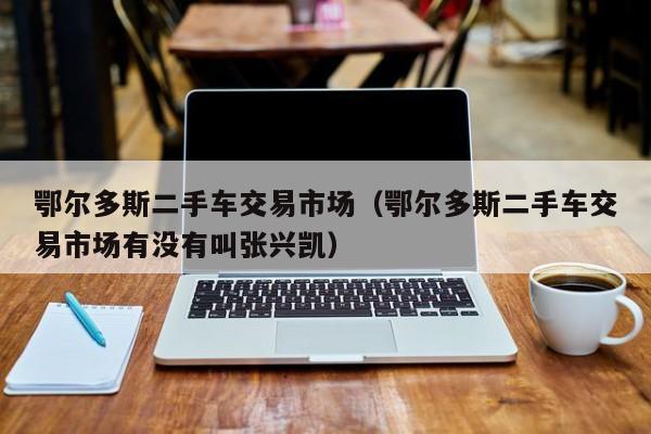 鄂尔多斯二手车交易市场（鄂尔多斯二手车交易市场有没有叫张兴凯）