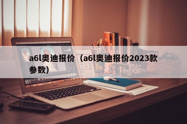 a6l奥迪报价（a6l奥迪报价2023款参数）