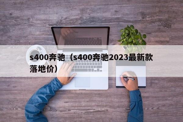 s400奔驰（s400奔驰2023最新款落地价）