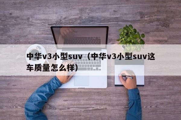 中华v3小型suv（中华v3小型suv这车质量怎么样）