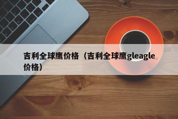 吉利全球鹰价格（吉利全球鹰gleagle价格）