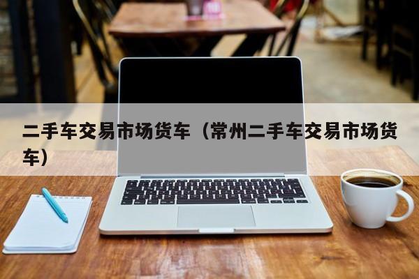 二手车交易市场货车（常州二手车交易市场货车）