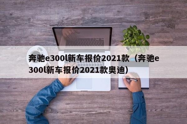 奔驰e300l新车报价2021款（奔驰e300l新车报价2021款奥迪）