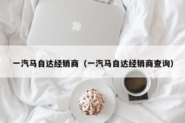 一汽马自达经销商（一汽马自达经销商查询）