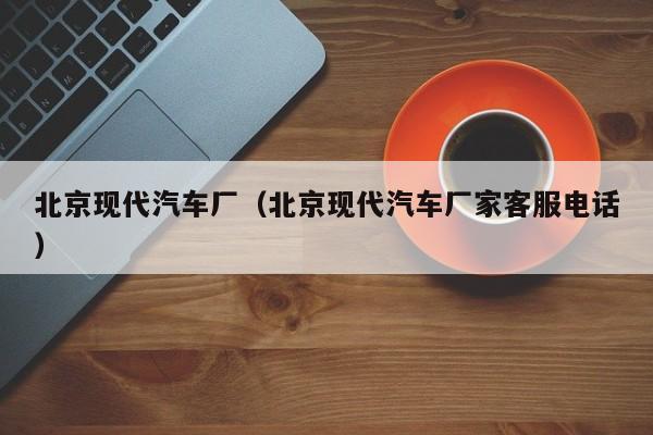 北京现代汽车厂（北京现代汽车厂家客服电话）