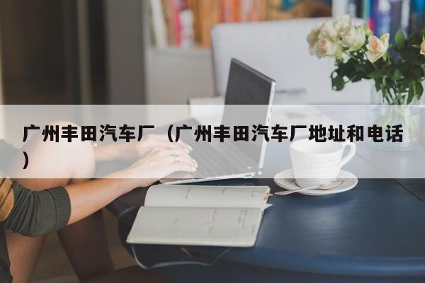 广州丰田汽车厂（广州丰田汽车厂地址和电话）