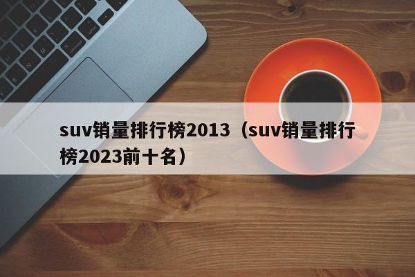 suv销量排行榜2013（suv销量排行榜2023前十名）