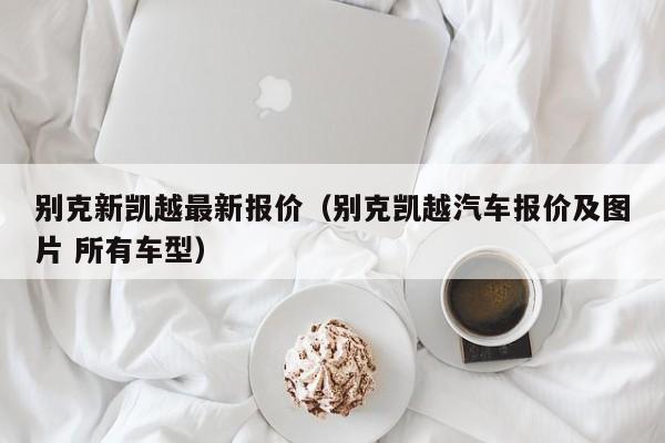 别克新凯越最新报价（别克凯越汽车报价及图片 所有车型）