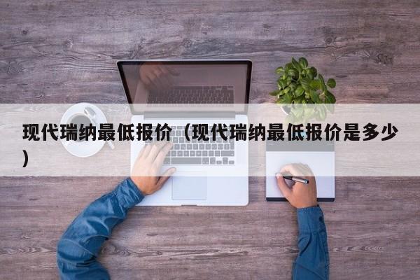 现代瑞纳最低报价（现代瑞纳最低报价是多少）