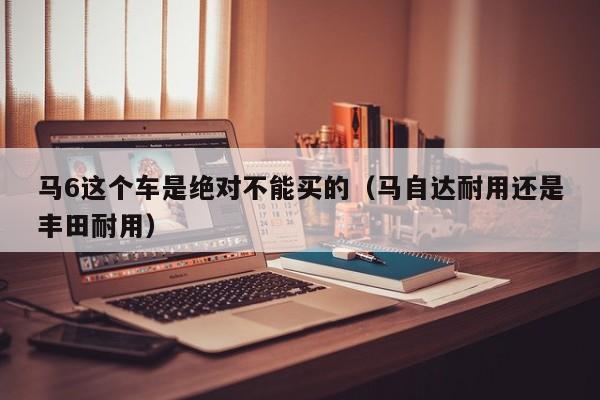 马6这个车是绝对不能买的（马自达耐用还是丰田耐用）