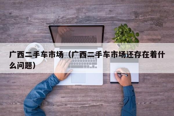 广西二手车市场（广西二手车市场还存在着什么问题）