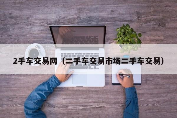 2手车交易网（二手车交易市场二手车交易）