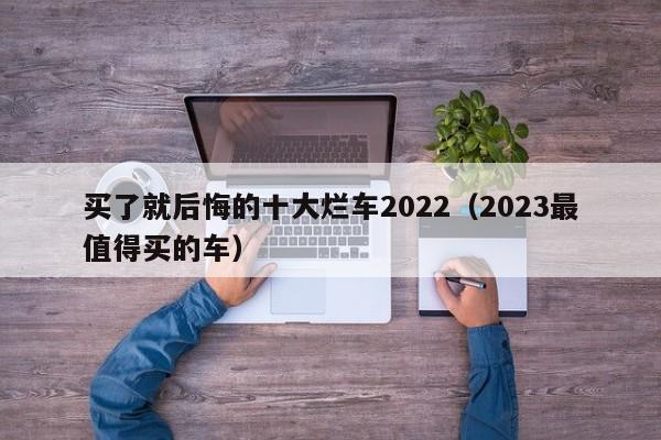 买了就后悔的十大烂车2022（2023最值得买的车）