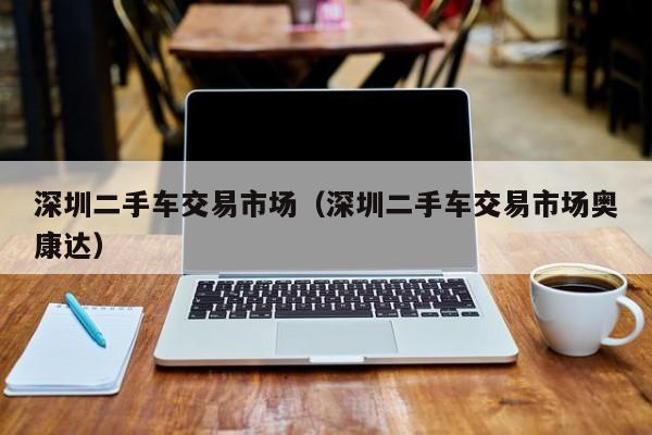 深圳二手车交易市场（深圳二手车交易市场奥康达）