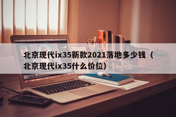 北京现代ix35新款2021落地多少钱（北京现代ix35什么价位）