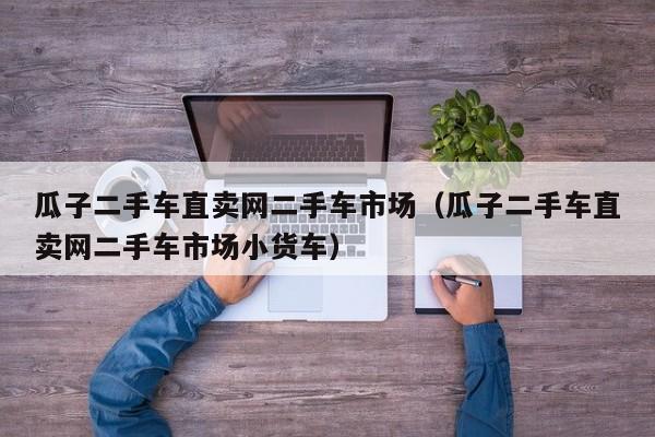 瓜子二手车直卖网二手车市场（瓜子二手车直卖网二手车市场小货车）