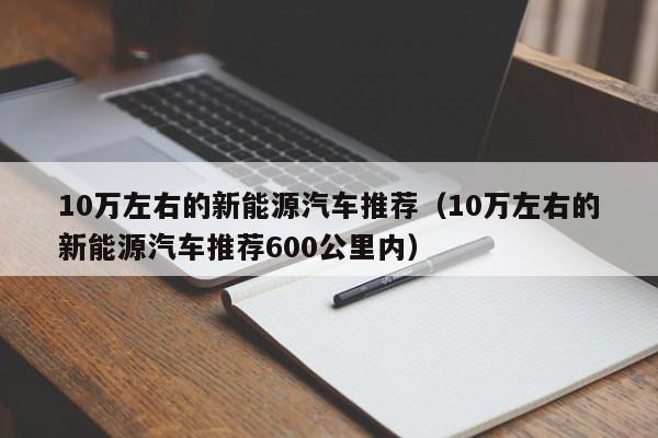 10万左右的新能源汽车推荐（10万左右的新能源汽车推荐600公里内）