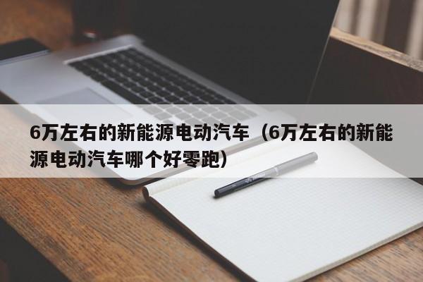 6万左右的新能源电动汽车（6万左右的新能源电动汽车哪个好零跑）