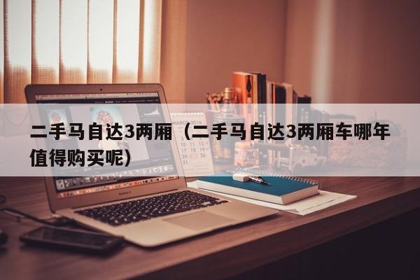 二手马自达3两厢（二手马自达3两厢车哪年值得购买呢）