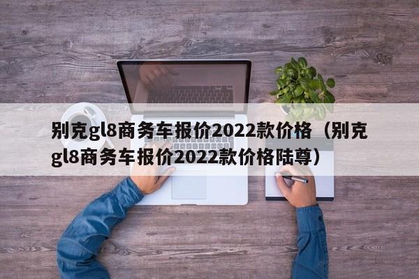 别克gl8商务车报价2022款价格（别克gl8商务车报价2022款价格陆尊）