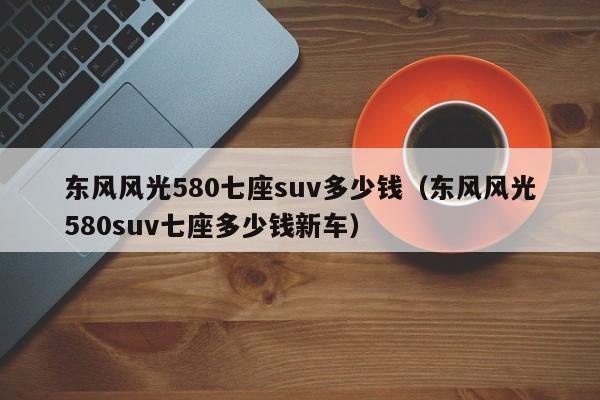东风风光580七座suv多少钱（东风风光580suv七座多少钱新车）